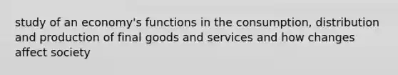 study of an economy's functions in the consumption, distribution and production of final goods and services and how changes affect society