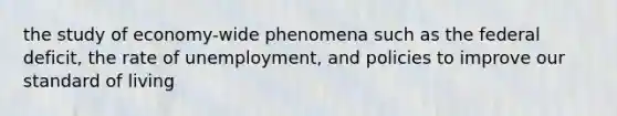 the study of economy-wide phenomena such as the federal deficit, the rate of unemployment, and policies to improve our standard of living