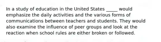 In a study of education in the United States _____ would emphasize the daily activities and the various forms of communications between teachers and students. They would also examine the influence of peer groups and look at the reaction when school rules are either broken or followed.