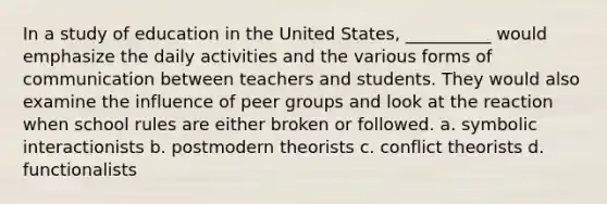 In a study of education in the United States, __________ would emphasize the daily activities and the various forms of communication between teachers and students. They would also examine the influence of peer groups and look at the reaction when school rules are either broken or followed. a. ​symbolic interactionists b. ​postmodern theorists c. ​conflict theorists d. ​functionalists