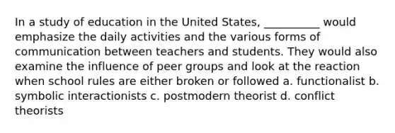 In a study of education in the United States, __________ would emphasize the daily activities and the various forms of communication between teachers and students. They would also examine the influence of peer groups and look at the reaction when school rules are either broken or followed a. functionalist b. symbolic interactionists c. postmodern theorist d. conflict theorists