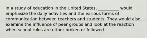 In a study of education in the United States, __________ would emphasize the daily activities and the various forms of communication between teachers and students. They would also examine the influence of peer groups and look at the reaction when school rules are either broken or followed