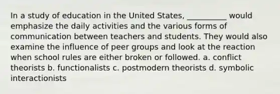 In a study of education in the United States, __________ would emphasize the daily activities and the various forms of communication between teachers and students. They would also examine the influence of peer groups and look at the reaction when school rules are either broken or followed. a.​ conflict theorists b. ​functionalists c.​ postmodern theorists d. ​symbolic interactionists