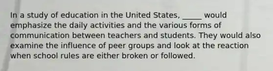 In a study of education in the United States, _____ would emphasize the daily activities and the various forms of communication between teachers and students. They would also examine the influence of peer groups and look at the reaction when school rules are either broken or followed.