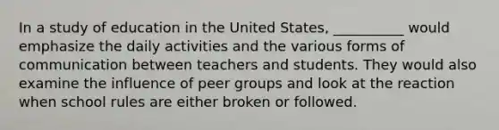 ​In a study of education in the United States, __________ would emphasize the daily activities and the various forms of communication between teachers and students. They would also examine the influence of peer groups and look at the reaction when school rules are either broken or followed.