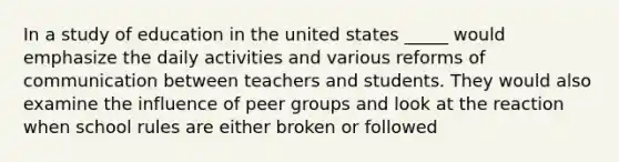 In a study of education in the united states _____ would emphasize the daily activities and various reforms of communication between teachers and students. They would also examine the influence of peer groups and look at the reaction when school rules are either broken or followed