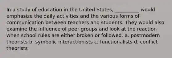 In a study of education in the United States, __________ would emphasize the daily activities and the various forms of communication between teachers and students. They would also examine the influence of peer groups and look at the reaction when school rules are either broken or followed. a. ​postmodern theorists b. ​symbolic interactionists c. ​functionalists d. ​conflict theorists