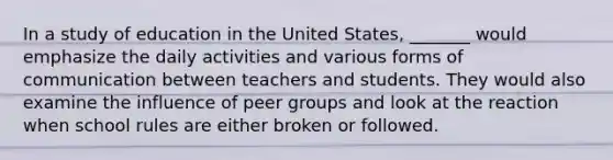 In a study of education in the United States, _______ would emphasize the daily activities and various forms of communication between teachers and students. They would also examine the influence of peer groups and look at the reaction when school rules are either broken or followed.