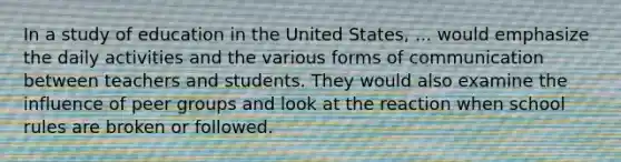 In a study of education in the United States, ... would emphasize the daily activities and the various forms of communication between teachers and students. They would also examine the influence of peer groups and look at the reaction when school rules are broken or followed.