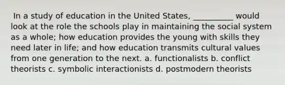 ​ In a study of education in the United States, __________ would look at the role the schools play in maintaining the social system as a whole; how education provides the young with skills they need later in life; and how education transmits cultural values from one generation to the next. a. ​functionalists b. ​conflict theorists c. ​symbolic interactionists d. ​postmodern theorists