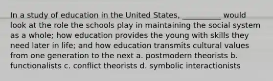 In a study of education in the United States, __________ would look at the role the schools play in maintaining the social system as a whole; how education provides the young with skills they need later in life; and how education transmits cultural values from one generation to the next a. ​postmodern theorists b. ​functionalists c. ​conflict theorists d. ​symbolic interactionists