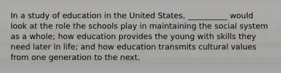 In a study of education in the United States, __________ would look at the role the schools play in maintaining the social system as a whole; how education provides the young with skills they need later in life; and how education transmits cultural values from one generation to the next.