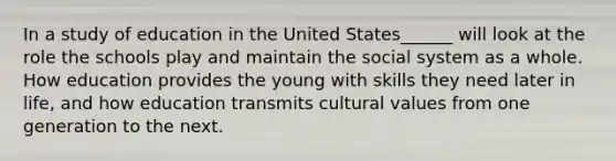 In a study of education in the United States______ will look at the role the schools play and maintain the social system as a whole. How education provides the young with skills they need later in life, and how education transmits cultural values from one generation to the next.