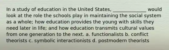 In a study of education in the United States, ______________ would look at the role the schools play in maintaining the social system as a whole; how education provides the young with skills they need later in life; and how education transmits cultural values from one generation to the next. a. functionalists b. conflict theorists c. symbolic interactionists d. postmodern theorists