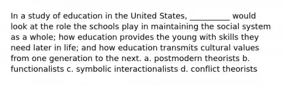 In a study of education in the United States, __________ would look at the role the schools play in maintaining the social system as a whole; how education provides the young with skills they need later in life; and how education transmits cultural values from one generation to the next. a. postmodern theorists b. functionalists c. symbolic interactionalists d. conflict theorists