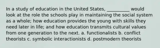 ​In a study of education in the United States, __________ would look at the role the schools play in maintaining the social system as a whole; how education provides the young with skills they need later in life; and how education transmits cultural values from one generation to the next. a. ​functionalists b. ​conflict theorists c. ​symbolic interactionists d. ​postmodern theorists