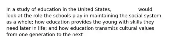 In a study of education in the United States, __________ would look at the role the schools play in maintaining the social system as a whole; how education provides the young with skills they need later in life; and how education transmits cultural values from one generation to the next