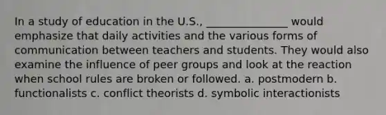 In a study of education in the U.S., _______________ would emphasize that daily activities and the various forms of communication between teachers and students. They would also examine the influence of peer groups and look at the reaction when school rules are broken or followed. a. postmodern b. functionalists c. conflict theorists d. symbolic interactionists