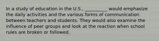 In a study of education in the U.S., __________ would emphasize the daily activities and the various forms of communication between teachers and students. They would also examine the influence of peer groups and look at the reaction when school rules are broken or followed.