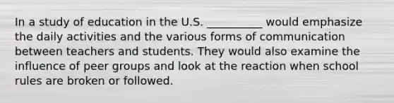 In a study of education in the U.S. __________ would emphasize the daily activities and the various forms of communication between teachers and students. They would also examine the influence of peer groups and look at the reaction when school rules are broken or followed.