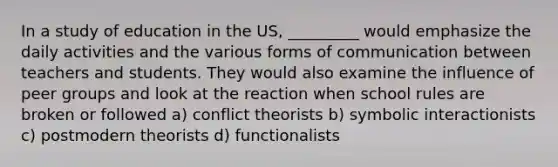 In a study of education in the US, _________ would emphasize the daily activities and the various forms of communication between teachers and students. They would also examine the influence of peer groups and look at the reaction when school rules are broken or followed a) conflict theorists b) symbolic interactionists c) postmodern theorists d) functionalists