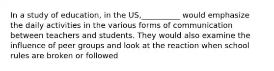 In a study of education, in the US,__________ would emphasize the daily activities in the various forms of communication between teachers and students. They would also examine the influence of peer groups and look at the reaction when school rules are broken or followed