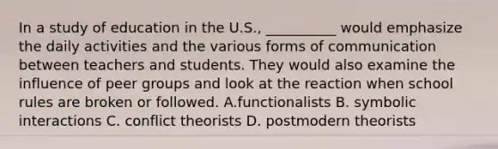 In a study of education in the U.S., __________ would emphasize the daily activities and the various forms of communication between teachers and students. They would also examine the influence of peer groups and look at the reaction when school rules are broken or followed. A.functionalists B. symbolic interactions C. conflict theorists D. postmodern theorists