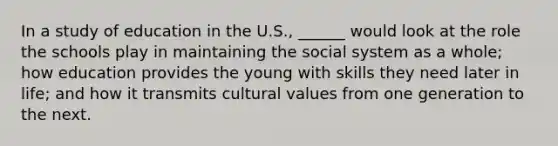 In a study of education in the U.S., ______ would look at the role the schools play in maintaining the social system as a whole; how education provides the young with skills they need later in life; and how it transmits cultural values from one generation to the next.