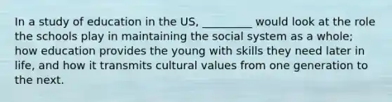 In a study of education in the US, _________ would look at the role the schools play in maintaining the social system as a whole; how education provides the young with skills they need later in life, and how it transmits cultural values from one generation to the next.