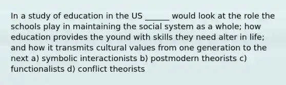 In a study of education in the US ______ would look at the role the schools play in maintaining the social system as a whole; how education provides the yound with skills they need alter in life; and how it transmits cultural values from one generation to the next a) symbolic interactionists b) postmodern theorists c) functionalists d) conflict theorists