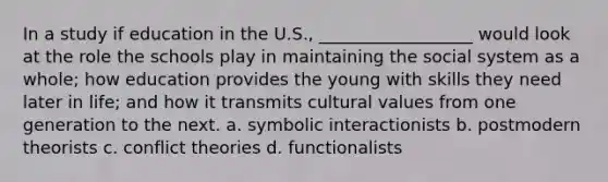 In a study if education in the U.S., __________________ would look at the role the schools play in maintaining the social system as a whole; how education provides the young with skills they need later in life; and how it transmits cultural values from one generation to the next. a. symbolic interactionists b. postmodern theorists c. conflict theories d. functionalists