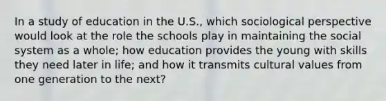 In a study of education in the U.S., which sociological perspective would look at the role the schools play in maintaining the social system as a whole; how education provides the young with skills they need later in life; and how it transmits cultural values from one generation to the next?