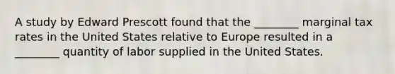 A study by Edward Prescott found that the ________ marginal tax rates in the United States relative to Europe resulted in a ________ quantity of labor supplied in the United States.