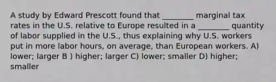 A study by Edward Prescott found that ________ marginal tax rates in the U.S. relative to Europe resulted in a ________ quantity of labor supplied in the U.S., thus explaining why U.S. workers put in more labor hours, on average, than European workers. A) lower; larger B ) higher; larger C) lower; smaller D) higher; smaller