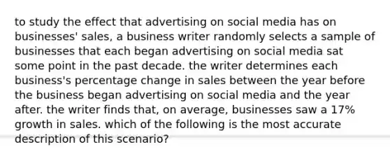 to study the effect that advertising on social media has on businesses' sales, a business writer randomly selects a sample of businesses that each began advertising on social media sat some point in the past decade. the writer determines each business's percentage change in sales between the year before the business began advertising on social media and the year after. the writer finds that, on average, businesses saw a 17% growth in sales. which of the following is the most accurate description of this scenario?