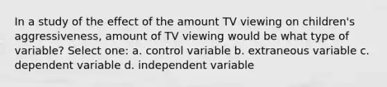 In a study of the effect of the amount TV viewing on children's aggressiveness, amount of TV viewing would be what type of variable? Select one: a. control variable b. extraneous variable c. dependent variable d. independent variable