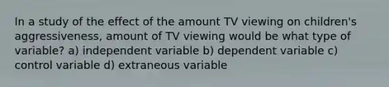 In a study of the effect of the amount TV viewing on children's aggressiveness, amount of TV viewing would be what type of variable? a) independent variable b) dependent variable c) control variable d) extraneous variable