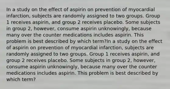 In a study on the effect of aspirin on prevention of myocardial infarction, subjects are randomly assigned to two groups. Group 1 receives aspirin, and group 2 receives placebo. Some subjects in group 2, however, consume aspirin unknowingly, because many over the counter medications includes aspirin. This problem is best described by which term?In a study on the effect of aspirin on prevention of myocardial infarction, subjects are randomly assigned to two groups. Group 1 receives aspirin, and group 2 receives placebo. Some subjects in group 2, however, consume aspirin unknowingly, because many over the counter medications includes aspirin. This problem is best described by which term?