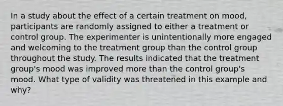 In a study about the effect of a certain treatment on mood, participants are randomly assigned to either a treatment or control group. The experimenter is unintentionally more engaged and welcoming to the treatment group than the control group throughout the study. The results indicated that the treatment group's mood was improved more than the control group's mood. What type of validity was threatened in this example and why?