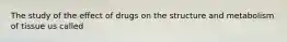 The study of the effect of drugs on the structure and metabolism of tissue us called