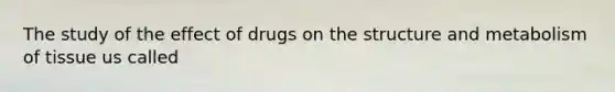 The study of the effect of drugs on the structure and metabolism of tissue us called