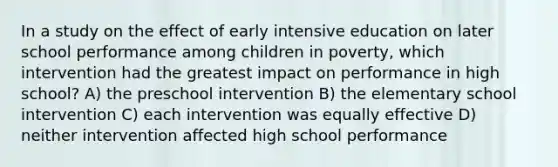 In a study on the effect of early intensive education on later school performance among children in poverty, which intervention had the greatest impact on performance in high school? A) the preschool intervention B) the elementary school intervention C) each intervention was equally effective D) neither intervention affected high school performance