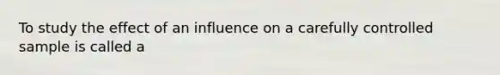 To study the effect of an influence on a carefully controlled sample is called a