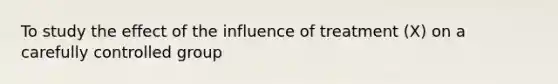 To study the effect of the influence of treatment (X) on a carefully controlled group