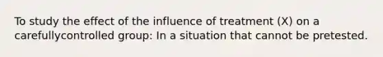 To study the effect of the influence of treatment (X) on a carefullycontrolled group: In a situation that cannot be pretested.