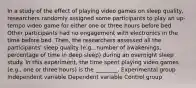 In a study of the effect of playing video games on sleep quality, researchers randomly assigned some participants to play an up-tempo video game for either one or three hours before bed. Other participants had no engagement with electronics in the time before bed. Then, the researchers assessed all the participants' sleep quality (e.g., number of awakenings, percentage of time in deep sleep) during an overnight sleep study. In this experiment, the time spent playing video games (e.g., one or three hours) is the ________. Experimental group Independent variable Dependent variable Control group