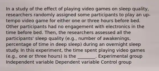 In a study of the effect of playing video games on sleep quality, researchers randomly assigned some participants to play an up-tempo video game for either one or three hours before bed. Other participants had no engagement with electronics in the time before bed. Then, the researchers assessed all the participants' sleep quality (e.g., number of awakenings, percentage of time in deep sleep) during an overnight sleep study. In this experiment, the time spent playing video games (e.g., one or three hours) is the ________. Experimental group Independent variable Dependent variable Control group