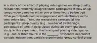 In a study of the effect of playing video games on sleep quality, researchers randomly assigned some participants to play an up-tempo video game for either one or three hours before bed. Other participants had no engagement with electronics in the time before bed. Then, the researchers assessed all the participants' sleep quality (e.g., number of awakenings, percentage of time in deep sleep) during an overnight sleep study. In this experiment, the time spent playing video games (e.g., one or three hours) is the ________. Responses dependent variable independent variable experimental group control group