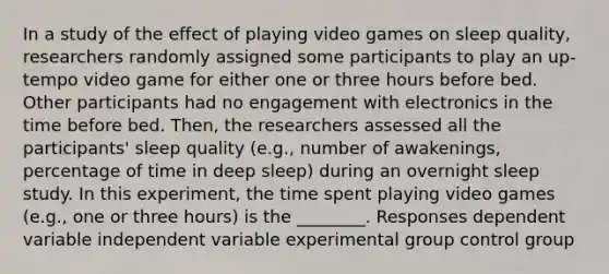 In a study of the effect of playing video games on sleep quality, researchers randomly assigned some participants to play an up-tempo video game for either one or three hours before bed. Other participants had no engagement with electronics in the time before bed. Then, the researchers assessed all the participants' sleep quality (e.g., number of awakenings, percentage of time in deep sleep) during an overnight sleep study. In this experiment, the time spent playing video games (e.g., one or three hours) is the ________. Responses dependent variable independent variable experimental group control group