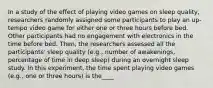 In a study of the effect of playing video games on sleep quality, researchers randomly assigned some participants to play an up-tempo video game for either one or three hours before bed. Other participants had no engagement with electronics in the time before bed. Then, the researchers assessed all the participants' sleep quality (e.g., number of awakenings, percentage of time in deep sleep) during an overnight sleep study. In this experiment, the time spent playing video games (e.g., one or three hours) is the____